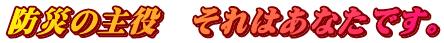 防災の主役　それはあなたです。